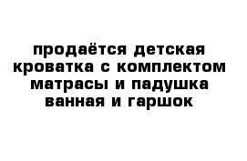 продаётся детская кроватка с комплектом матрасы и падушка ванная и гаршок